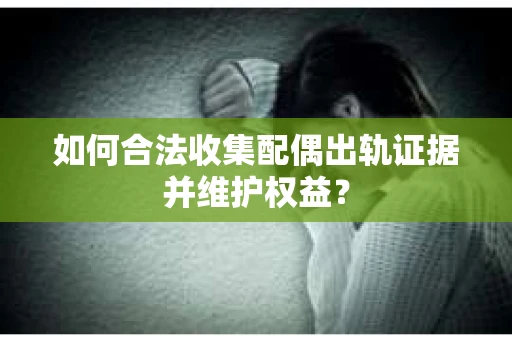 如何合法收集配偶出轨证据并维护权益？