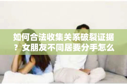 如何合法收集关系破裂证据？女朋友不同居要分手怎么办？