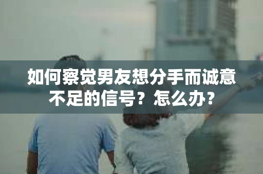 如何察觉男友想分手而诚意不足的信号？怎么办？