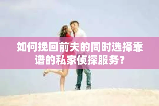 如何挽回前夫的同时选择靠谱的私家侦探服务？