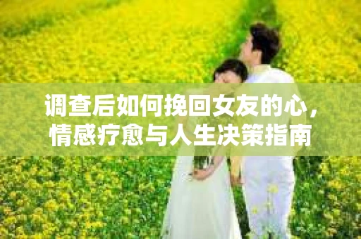 调查后如何挽回女友的心，情感疗愈与人生决策指南