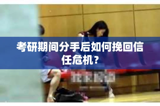 考研期间分手后如何挽回信任危机？