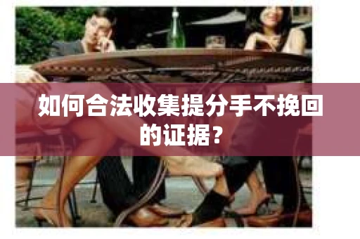 如何合法收集提分手不挽回的证据？