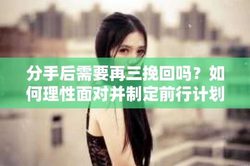 分手后需要再三挽回吗？如何理性面对并制定前行计划？