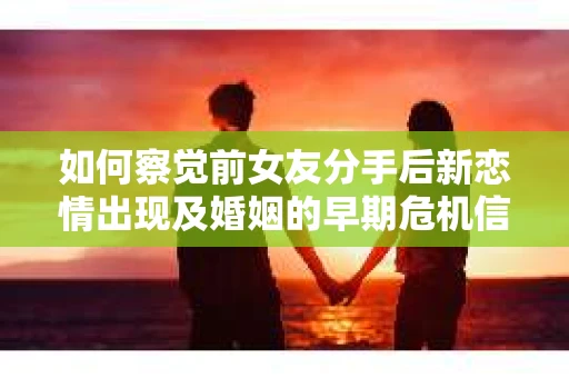 如何察觉前女友分手后新恋情出现及婚姻的早期危机信号？